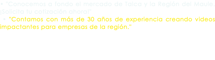 • "Conocemos a fondo el mercado de Talca y la Región del Maule. ¡Solicita tu cotización ahora!" • "Contamos con más de 30 años de experiencia creando videos impactantes para empresas de la región."