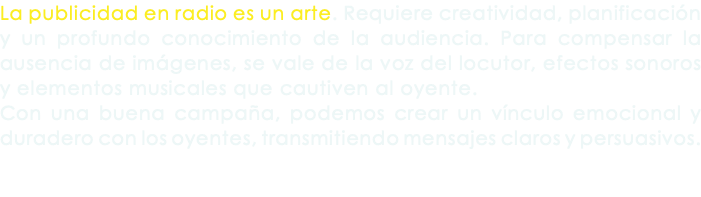 La publicidad en radio es un arte. Requiere creatividad, planificación y un profundo conocimiento de la audiencia. Para compensar la ausencia de imágenes, se vale de la voz del locutor, efectos sonoros y elementos musicales que cautiven al oyente. Con una buena campaña, podemos crear un vínculo emocional y duradero con los oyentes, transmitiendo mensajes claros y persuasivos.